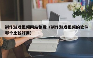 制作游戏视频网站免费（制作游戏视频的软件哪个比较好用）