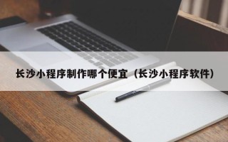 长沙小程序制作哪个便宜（长沙小程序软件）