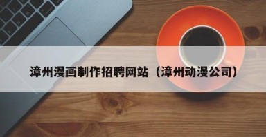 漳州漫画制作招聘网站（漳州动漫公司）