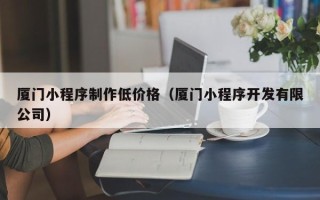 厦门小程序制作低价格（厦门小程序开发有限公司）