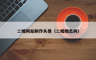 二婚网站制作头像（二婚婚恋网）