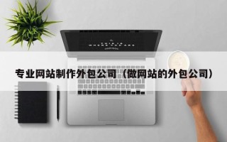 专业网站制作外包公司（做网站的外包公司）