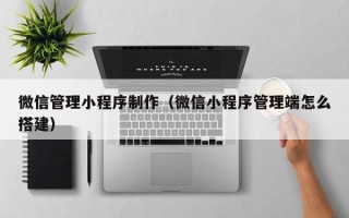 微信管理小程序制作（微信小程序管理端怎么搭建）